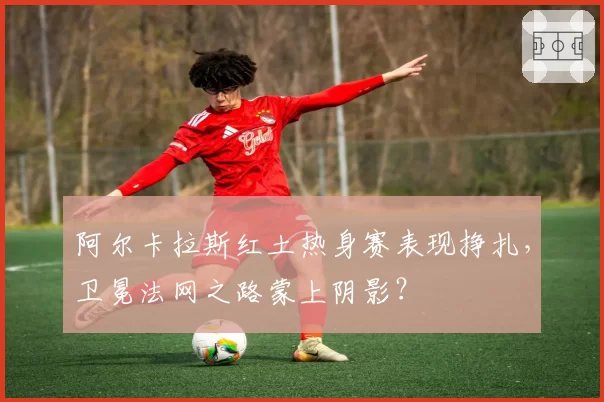 阿尔卡拉斯红土热身赛表现挣扎，卫冕法网之路蒙上阴影？