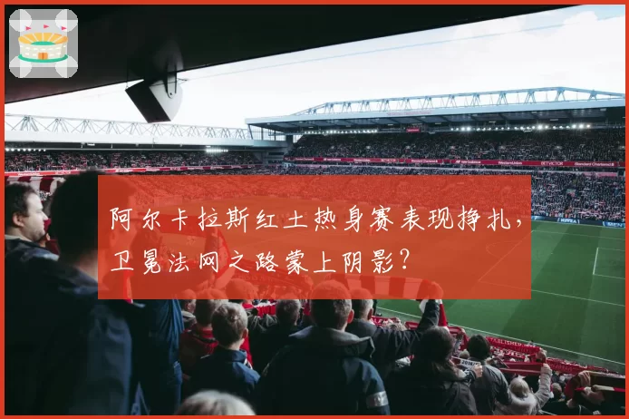 阿尔卡拉斯红土热身赛表现挣扎，卫冕法网之路蒙上阴影？