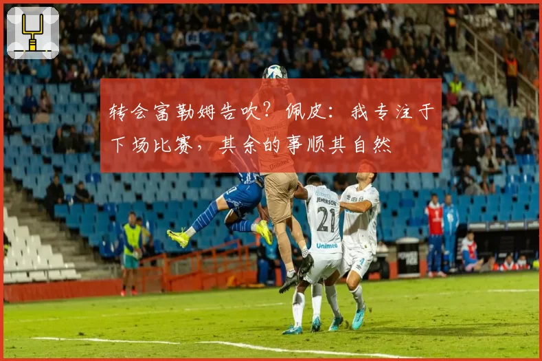 转会富勒姆告吹?佩皮:我专注于下场比赛,其余的事顺其自然