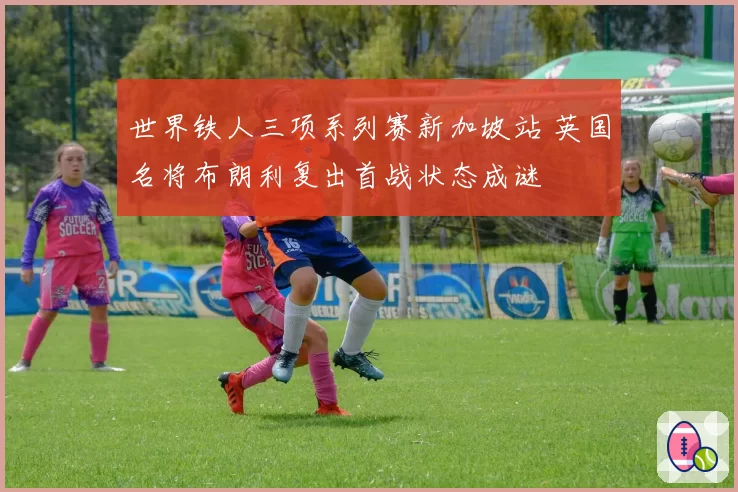 世界铁人三项系列赛新加坡站 英国名将布朗利复出首战状态成谜