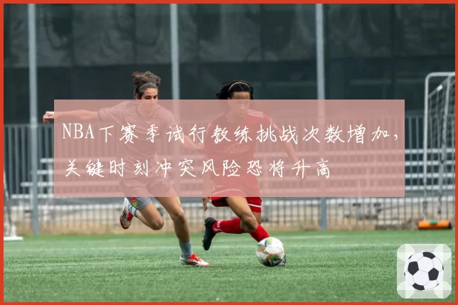 NBA下赛季试行教练挑战次数增加，关键时刻冲突风险恐将升高