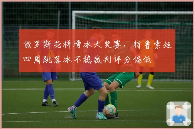 俄罗斯花样滑冰大奖赛，特鲁索娃四周跳落冰不稳裁判评分偏低