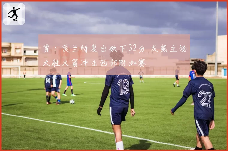贾·莫兰特复出砍下32分 灰熊主场大胜火箭冲击西部附加赛
