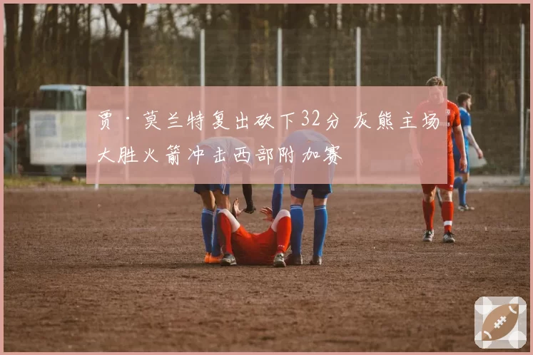 贾·莫兰特复出砍下32分 灰熊主场大胜火箭冲击西部附加赛
