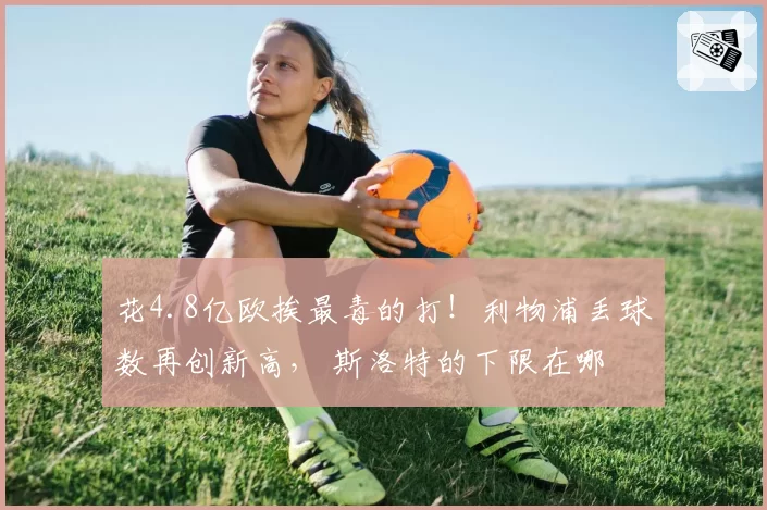 花4.8亿欧挨最毒的打！利物浦丢球数再创新高， 斯洛特的下限在哪
