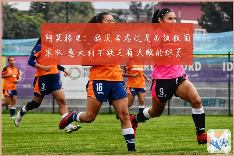 阿莱格里:我没考虑过是否执教国家队 意大利不缺乏有天赋的球员