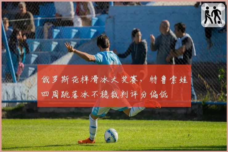 俄罗斯花样滑冰大奖赛，特鲁索娃四周跳落冰不稳裁判评分偏低