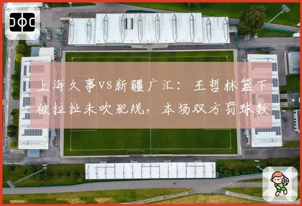 上海久事vs新疆广汇：王哲林篮下被拉扯未吹犯规，本场双方罚球数差距达14次创本轮最大分歧