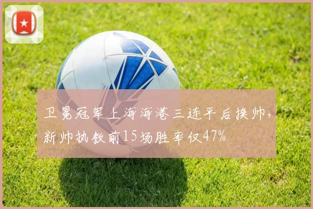 卫冕冠军上海海港三连平后换帅,新帅执教前15场胜率仅47%