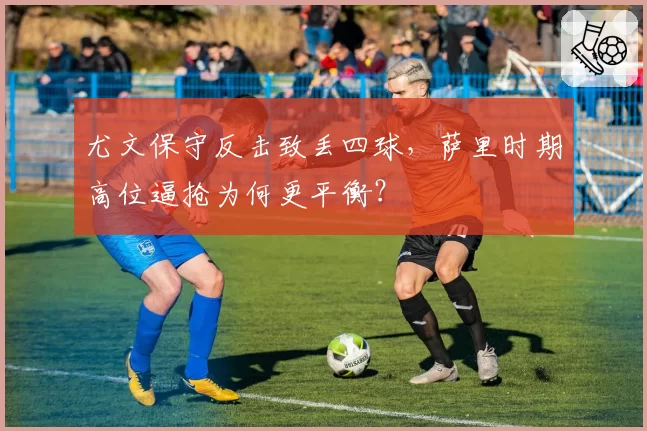 尤文保守反击致丢四球,萨里时期高位逼抢为何更平衡?