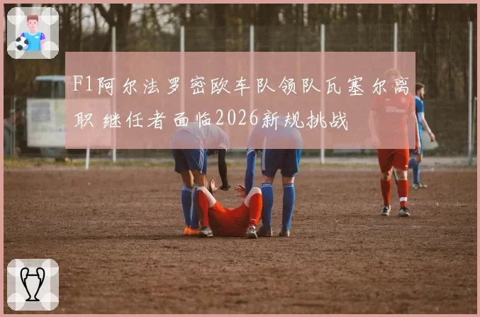F1阿尔法罗密欧车队领队瓦塞尔离职 继任者面临2026新规挑战