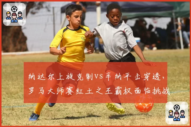 纳达尔上旋克制vs辛纳平击穿透,罗马大师赛红土之王霸权面临挑战
