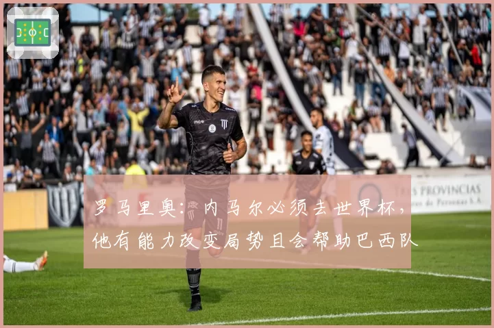 罗马里奥：内马尔必须去世界杯，他有能力改变局势且会帮助巴西队