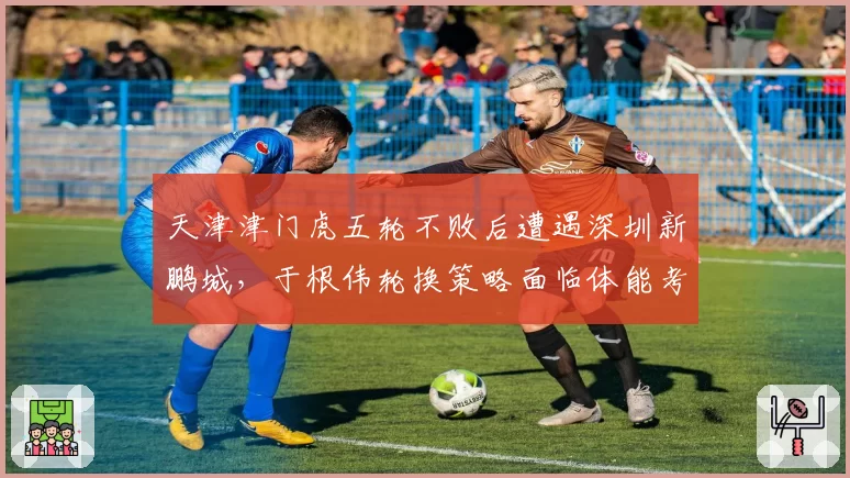 天津津门虎五轮不败后遭遇深圳新鹏城，于根伟轮换策略面临体能考验