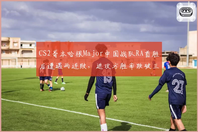 CS2哥本哈根Major中国战队RA首胜后遭遇两连败,进攻方胜率跌破三成暴露短板?