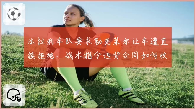 法拉利车队要求勒克莱尔让车遭直接拒绝,战术指令违背合同如何收场?