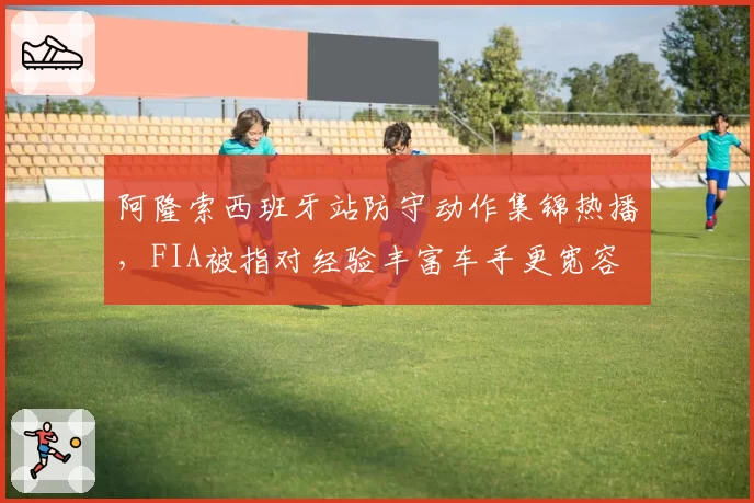 阿隆索西班牙站防守动作集锦热播，FIA被指对经验丰富车手更宽容