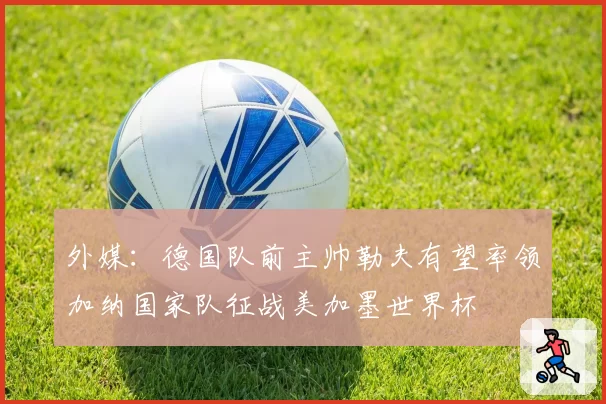 外媒：德国队前主帅勒夫有望率领加纳国家队征战美加墨世界杯