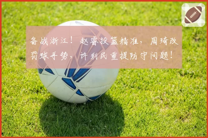 备战浙江！赵睿投篮精准，周琦改罚球手势，许利民重提防守问题！