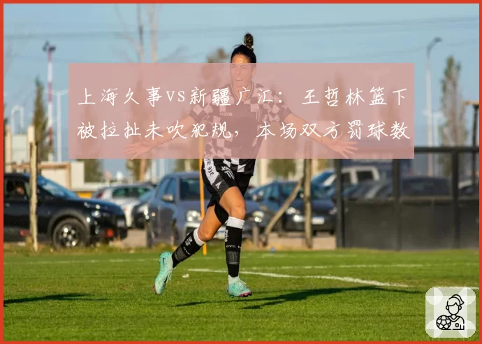 上海久事vs新疆广汇：王哲林篮下被拉扯未吹犯规，本场双方罚球数差距达14次创本轮最大分歧