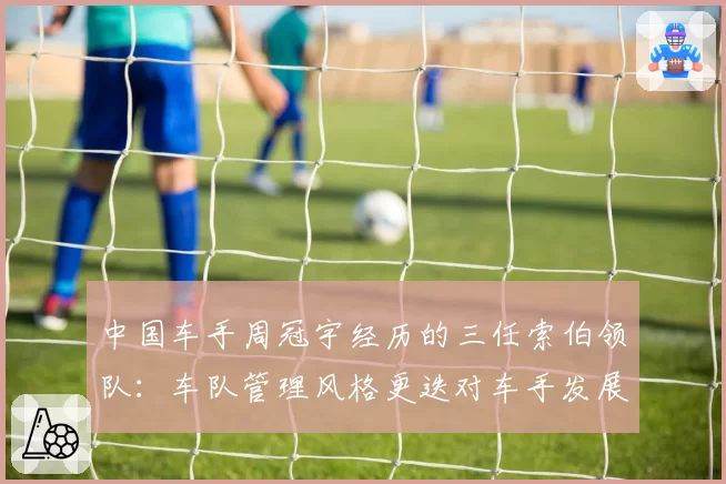 中国车手周冠宇经历的三任索伯领队:车队管理风格更迭对车手发展的具体影响