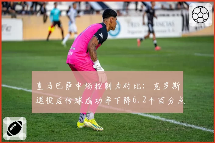 皇马巴萨中场控制力对比：克罗斯退役后传球成功率下降6.2个百分点