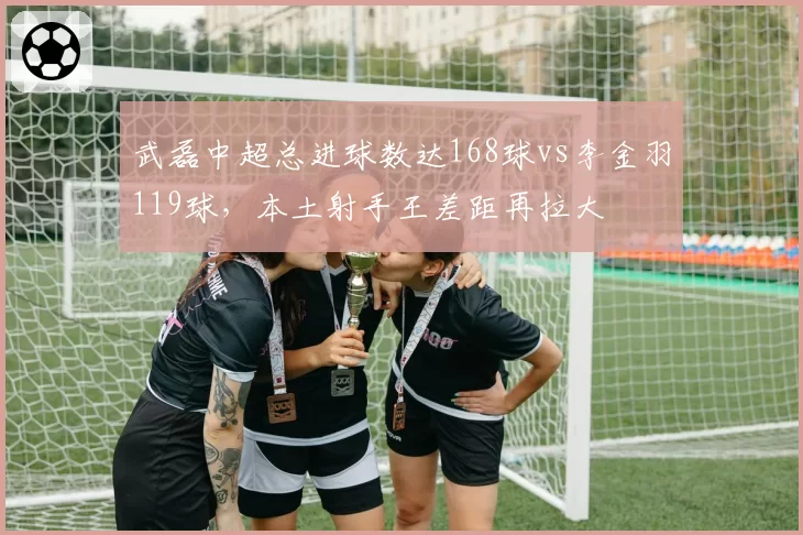 武磊中超总进球数达168球vs李金羽119球，本土射手王差距再拉大