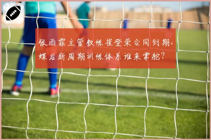 张雨霏主管教练崔登荣合同到期,蝶后新周期训练体系谁来掌舵?