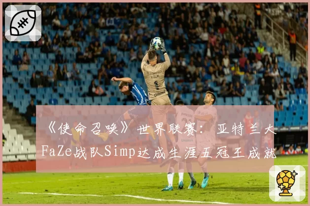 《使命召唤》世界联赛：亚特兰大FaZe战队Simp达成生涯五冠王成就