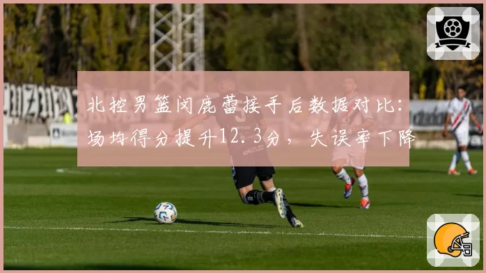 北控男篮闵鹿蕾接手后数据对比：场均得分提升12.3分，失误率下降4.7%