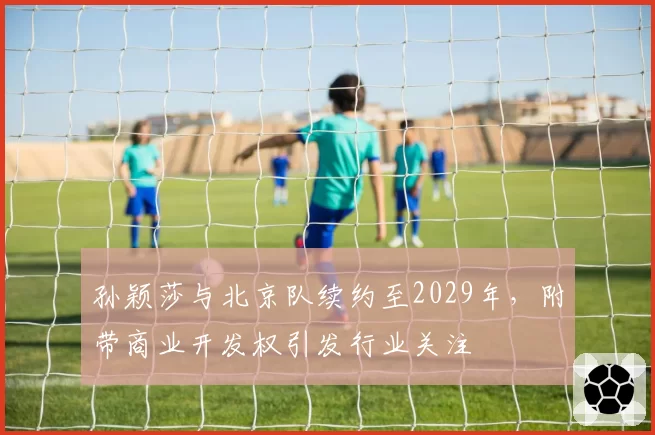 孙颖莎与北京队续约至2029年，附带商业开发权引发行业关注