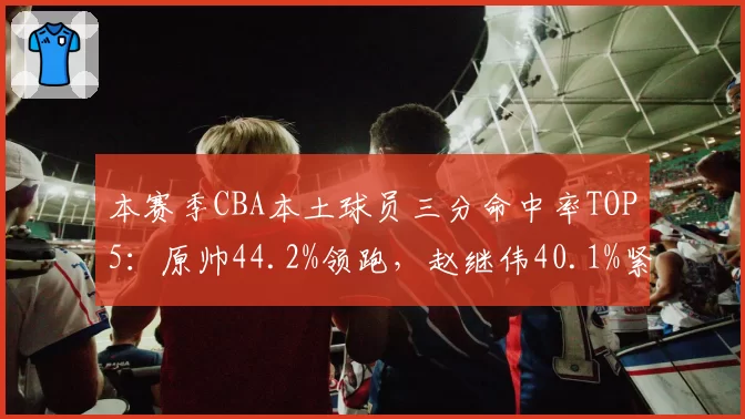 本赛季CBA本土球员三分命中率TOP5：原帅44.2%领跑，赵继伟40.1%紧随其后