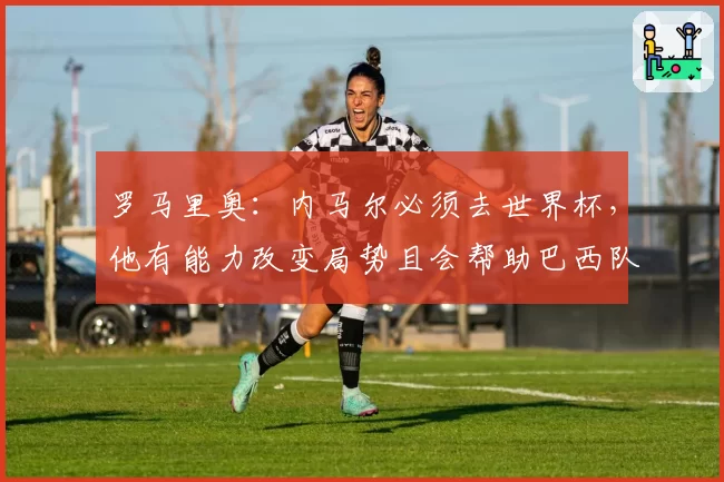 罗马里奥：内马尔必须去世界杯，他有能力改变局势且会帮助巴西队