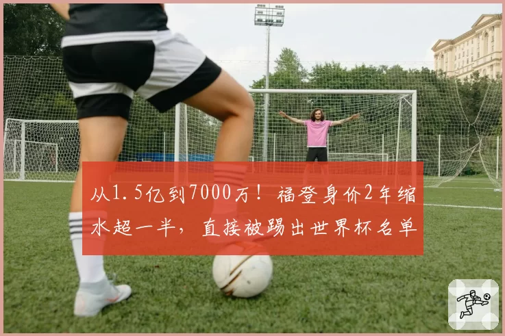 从1.5亿到7000万！福登身价2年缩水超一半，直接被踢出世界杯名单