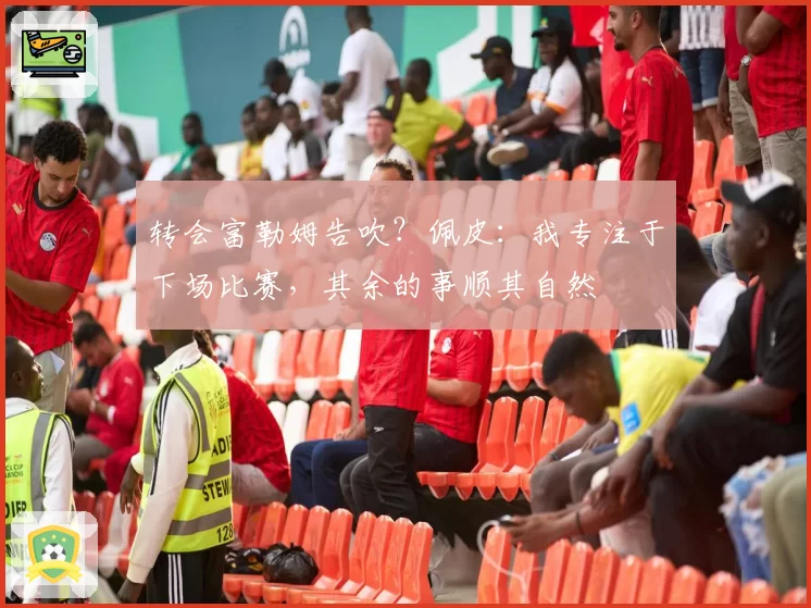 转会富勒姆告吹？佩皮：我专注于下场比赛，其余的事顺其自然