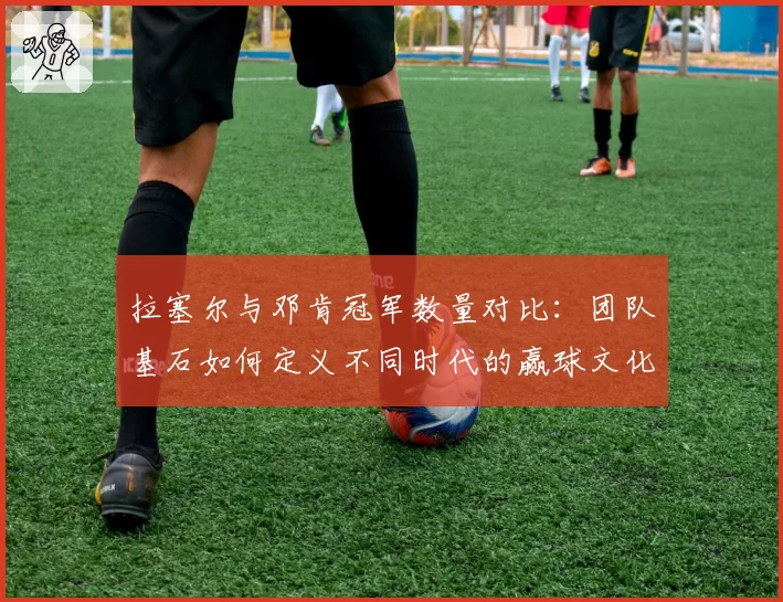 拉塞尔与邓肯冠军数量对比：团队基石如何定义不同时代的赢球文化