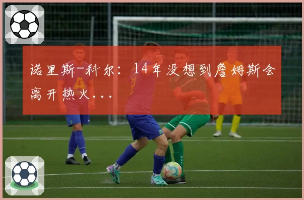 诺里斯-科尔:14年没想到詹姆斯会离开热火...
