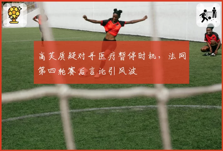 高芙质疑对手医疗暂停时机，法网第四轮赛后言论引风波
