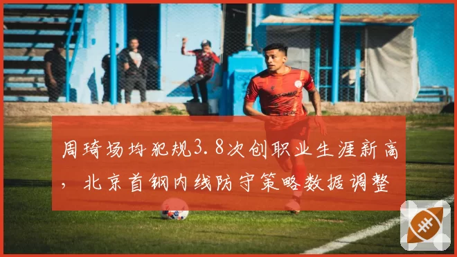 周琦场均犯规3.8次创职业生涯新高，北京首钢内线防守策略数据调整方向