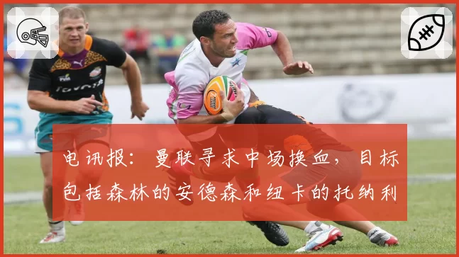 电讯报:曼联寻求中场换血,目标包括森林的安德森和纽卡的托纳利