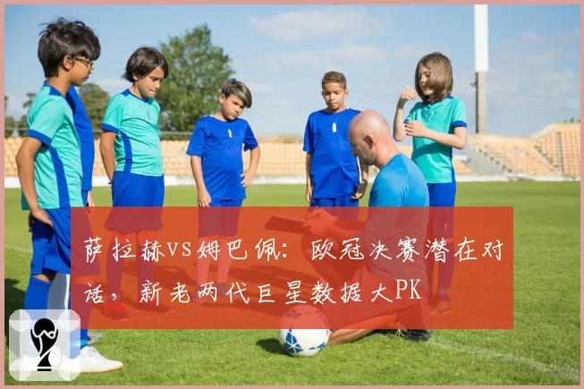 萨拉赫vs姆巴佩：欧冠决赛潜在对话，新老两代巨星数据大PK