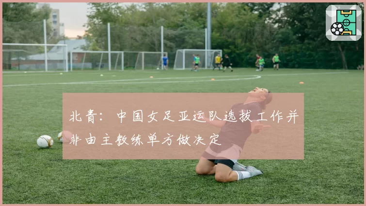 北青：中国女足亚运队选拔工作并非由主教练单方做决定