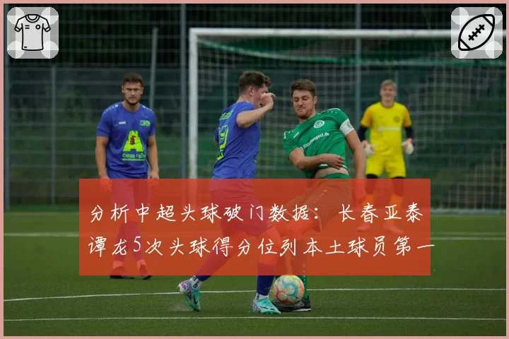 分析中超头球破门数据：长春亚泰谭龙5次头球得分位列本土球员第一