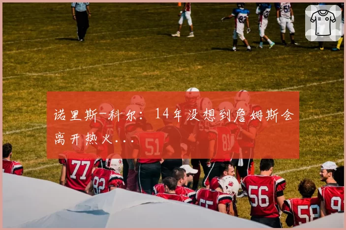 诺里斯-科尔:14年没想到詹姆斯会离开热火...