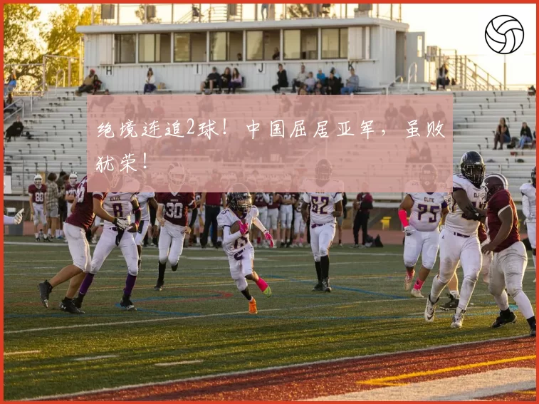 绝境连追2球！中国屈居亚军，虽败犹荣！