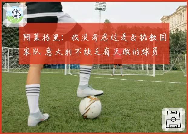 阿莱格里：我没考虑过是否执教国家队 意大利不缺乏有天赋的球员