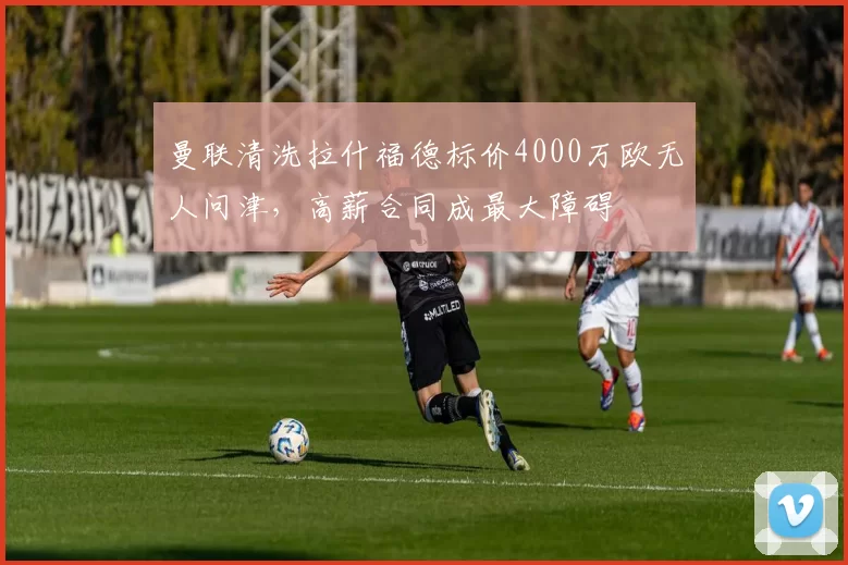 曼联清洗拉什福德标价4000万欧无人问津，高薪合同成最大障碍