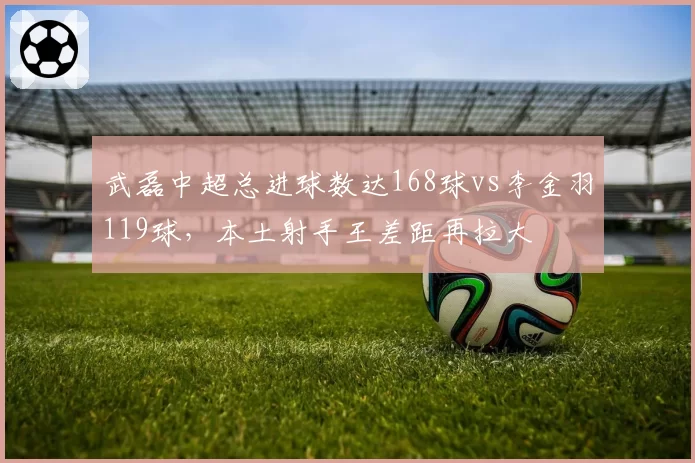 武磊中超总进球数达168球vs李金羽119球，本土射手王差距再拉大