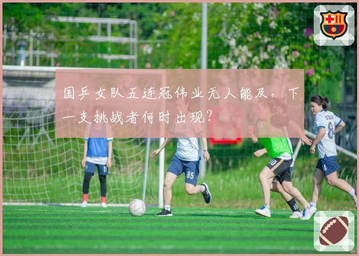 国乒女队五连冠伟业无人能及,下一支挑战者何时出现?