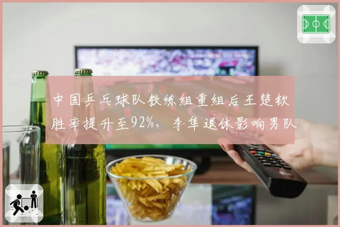 中国乒乓球队教练组重组后王楚钦胜率提升至92%，李隼退休影响男队稳定性